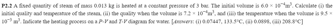 P2.2 A fixed quantity of steam of mass 0.013 kg is heated at a constant pressure of 3 bar. The initial volume is 6.0 × 10¬4m³. Calculate (i) the
initial quality and temperature of the steam, (ii) the quality when the volume is 7.2 × 10*m³, and (iii) the temperature when the volume is 9.5 x
10 m³. Indicate the heating process on a P-V and T-V diagram for water. [Answers: (i) 0.07447, 133.5°C, (ii) 0.0898, (iii) 208.8°C]
