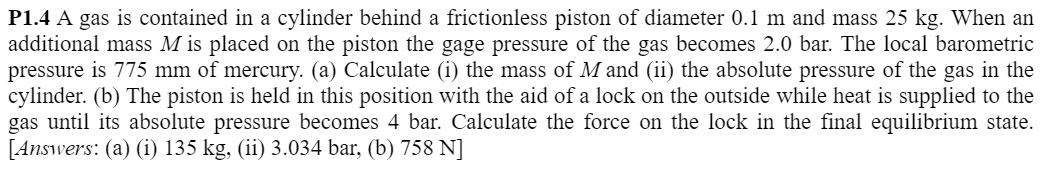 P1.4 A gas is contained in a cylinder behind a frictionless piston of diameter 0.1 m and mass 25 kg. When an
additional mass M is placed on the piston the gage pressure of the gas becomes 2.0 bar. The local barometric
pressure is 775 mm of mercury. (a) Calculate (i) the mass of M and (ii) the absolute pressure of the gas in the
cylinder. (b) The piston is held in this position with the aid of a lock on the outside while heat is supplied to the
gas until its absolute pressure becomes 4 bar. Calculate the force on the lock in the final equilibrium state.
[Answers: (a) (i) 135 kg, (ii) 3.034 bar, (b) 758 N]
