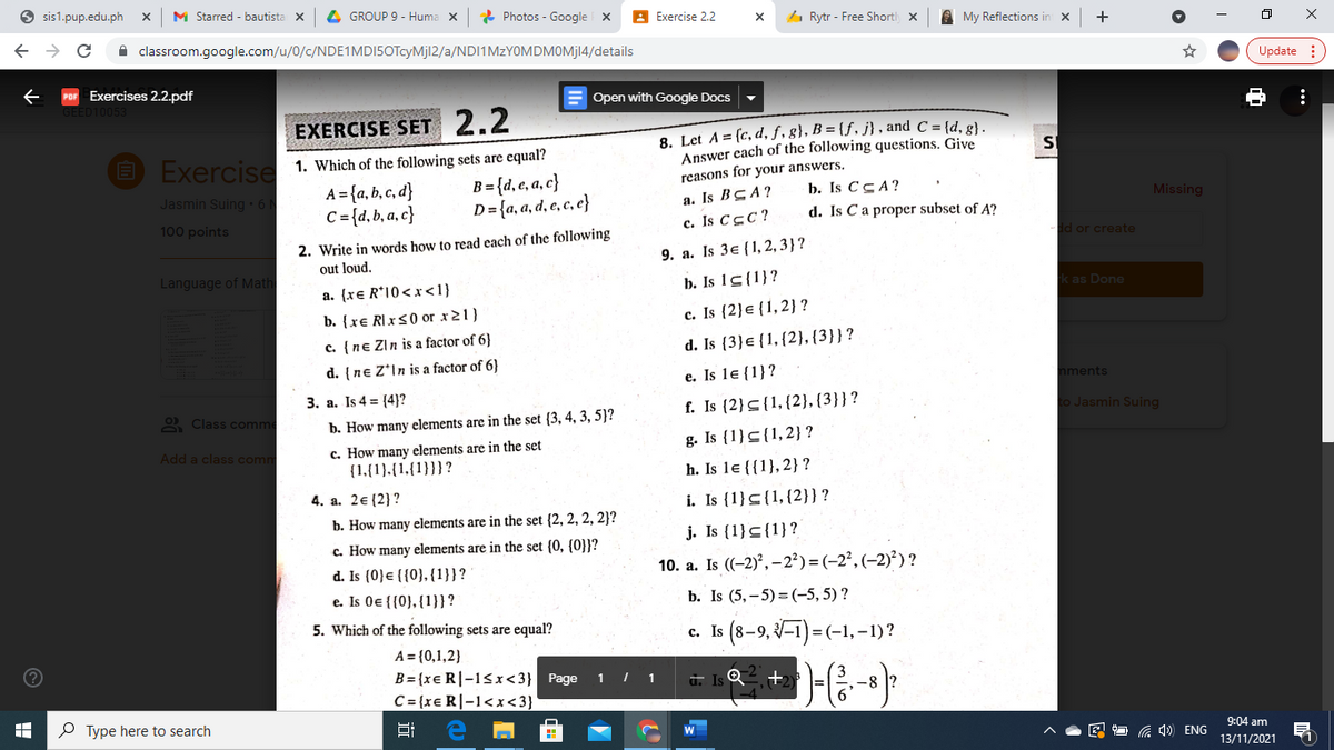 O sis1.pup.edu.ph
M Starred - bautista X
4 GROUP 9 - Huma X
* Photos - Google
Exercise 2.2
4 Rytr - Free Shortl x
A My Reflections in x
+
A classroom.google.com/u/0/c/NDE1MDI5OTcyMjl2/a/NDI1MZYOMDMOMJ14/details
Update :
Exercises 2.2.pdf
E Open with Google Docs
EXERCISE SET 2.2
E Exercise 1. Which of the following sets are equal?
A = {a, b, c, d}
C = {d,b, a, c}
8. Let A = (c, d, f, g}, B = {ƒ. j} , and C = {d, g}.
Answer each of the following questions. Give
reasons for your answers.
B = {d, e, a, c}
D= {a, a, d, e, c, e}
Jasmin Suing 6
а. Is B cA?
c. Is CcC?
b. Is CCA?
d. Is Ca proper subset of A?
Missing
100 points
2. Write in words how to read each of the following
out loud,
d or create
9. a. Is 3e {1, 2, 3}?
Language of Math
a. {xe R*10<x<1}
b. Is 1s{1}?
k as Done
c. Is {2}e{1,2} ?
d. Is {3}e {1,{2}, {3}}?
b. {xe RIxS0 or x21)
c. {ne Zin is a factor of 6}
d. {ne Z*In is a factor of 6}
e. Is le {1}?
nments
3. a. Is 4 = (4}?
2 Class comme
f. Is (2}<{1,{2}, {3}}?
o Jasmin Suing
b. How many elements are in the set {3, 4, 3, 5}?
g. Is {1}<{1,2}?
c. How many elements are in the set
{1,{1}.{1,{1}}}?
Add a class comm
h. Is le {{1}, 2} ?
4. a. 2€ (2} ?
i. Is {1}s{1,{2}}?
b. How many elements are in the set {2, 2, 2, 2}?
j. Is (1}<{1}?
c. How many elements are in the set (0, (0}}?
d. Is (0}e {{0}, {1}}?
e. Is 0e {{0}, {1}}?
10. a. Is (-2)°, – 2²) = (-2², (-2)²) ?
b. Is (5, – 5) = (-5, 5) ?
5. Which of the following sets are equal?
Is (8-9, V=1)=(-1,-1)?
A = {0,1,2}
B= {xe R|-15x<3} Page
C= {xe R|-1<x<3}
1 I 1
u. Is Q
+2
O Type here to search
9:04 am
G 1) ENG
13/11/2021
