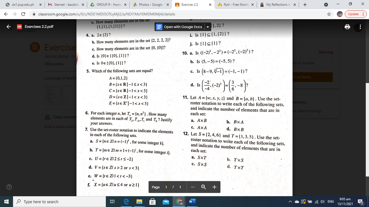 O sis1.pup.edu.ph
M Starred - bautista X
4 GROUP 9 - Huma x
* Photos - Google X
Exercise 2.2
4 Rytr - Free Shortl x
A My Reflections in x
A classroom.google.com/u/0/c/NDE1MDI5OTcyMjl2/a/NDI1MzYOMDMOMj14/details
Update :
c. How many elements are in the set
{1,{1).{1,{1}}}?
Exercises 2.2.pdf
E Open with Google Docs
},2}?
4. a. 2€{2}?
i. Is {1}<{1,{2}}?
b. How many elements are in the set (2, 2, 2, 2}?
j. Is {1}<{1}?
O Exercise
c. How many elements are in the set {0, {0}}?
10. a. Is ((-2)°, – 2²) = (-2², (–2)²) ?
Missing
d. Is (0}e {{0}, {1}}?
e. Is 0e {{0}, {1}}?
Jasmin Suing 6
b. Is (5, – 5) = (-5, 5) ?
d or create
100 points
c. Is (8-9, 3–1) =(-1, –1)?
5. Which of the following sets are equal?
Language of Math
A = {0,1,2}
k as Done
B= {xe R|-1<x<3}
C = {xe R|-1<x<3}
D= (xe Z|-1<x<3}
E = {xe Z*|-1< x<3}
d. Is
11. Let A = {w, x, y, z} and B = {a, b} . Use the set-
roster notation to write each of the following sets,
and indicate the number of elements that are in
each set:
nments
to Jasmin Suing
6. For each integer n, let T, = {n, n² } . How many
elements are in each of T,,T_,,T, and T, ? Justify
2 Class comme
а. АхВ
b. ВХА
your answers.
Add a class comm
с. АхА
12. Let S = (2, 4, 6} and T = {1, 3, 5) , Use the set-
roster notation to write each of the following sets,
and indicate the number of elements that are in
each set:
d. BxB
7. Use the set-roster notation to indicate the elements
in each of the following sets.
a. S= {ne Z\n= (-1)' , for some integer k}.
b. T= {me Zl m = 1+(-1) , for some integer i).
c. U = {re Zl2 Srs-2}
а. SxT
b. TxS
d. V= {se Zl s > 2 or s<3}
c. SxS
d. T×T
e. W = {te Z11<i<-3}.
f. X= {u€ Zlu 54 or u 21)
Page
1
9:05 am
P Type here to search
G 1) ENG
13/11/2021
近
