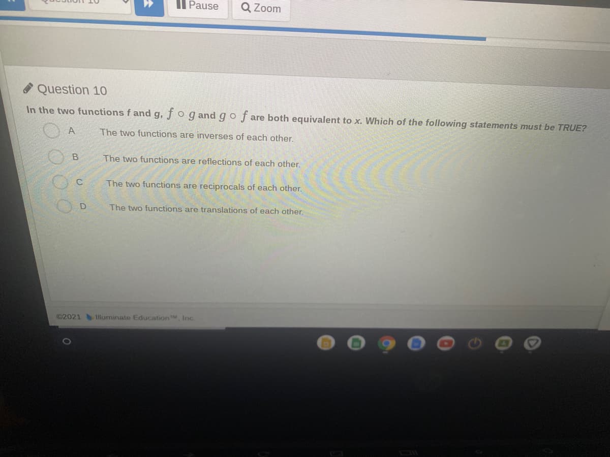 Il Pause
Q Zoom
Question 10
In the two functions fand g, fo g and go f are both equivalent to x. Which of the following statements must be TRUE?
A
The two functions are inverses of each other.
The two functions are reflections of each other.
The two functions are reciprocals of each other.
The two functions are translations of each other.
©2021 Illuminate EducationM Inc.
B.
