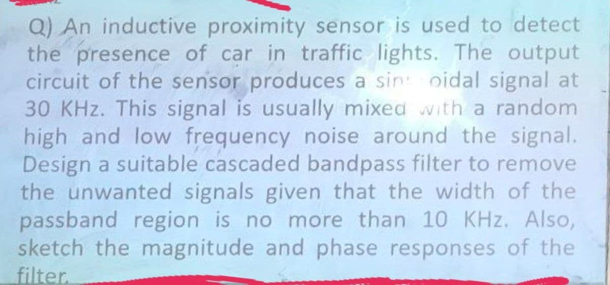 Q) An inductive proximity sensor is used to detect
the presence of car in traffic lights. The output
circuit of the sensor produces a sin oidal signal at
30 KHz. This signal is usually mixed with a random
high and low frequency noise around the signal.
Design a suitable cascaded bandpass filter to remove
the unwanted signals given that the width of the
passband region is no more than 10 KHz. Also,
sketch the magnitude and phase responses of the
filter.
