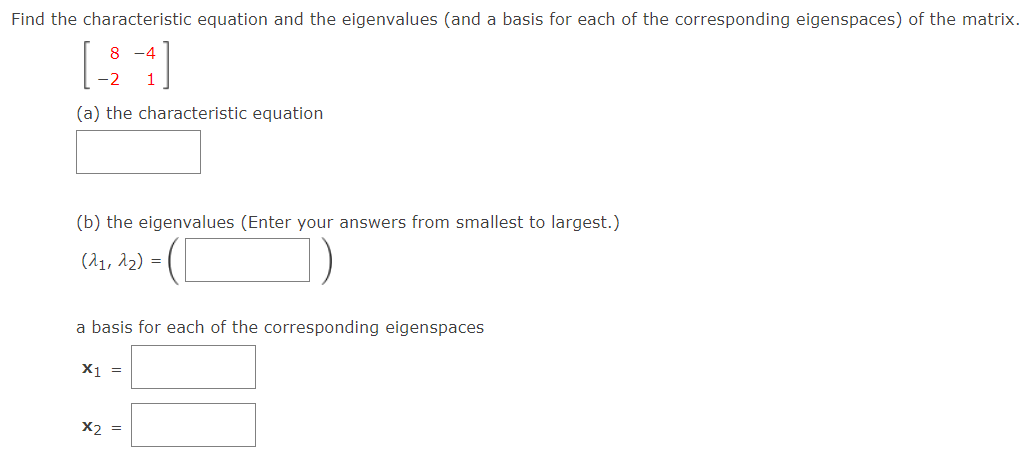 Find the characteristic equation and the eigenvalues (and a basis for each of the corresponding eigenspaces) of the matrix.
8 -4
(a) the characteristic equation
(b) the eigenvalues (Enter your answers from smallest to largest.)
(^1, A2) =
a basis for each of the corresponding eigenspaces
X1 =
X2 =
