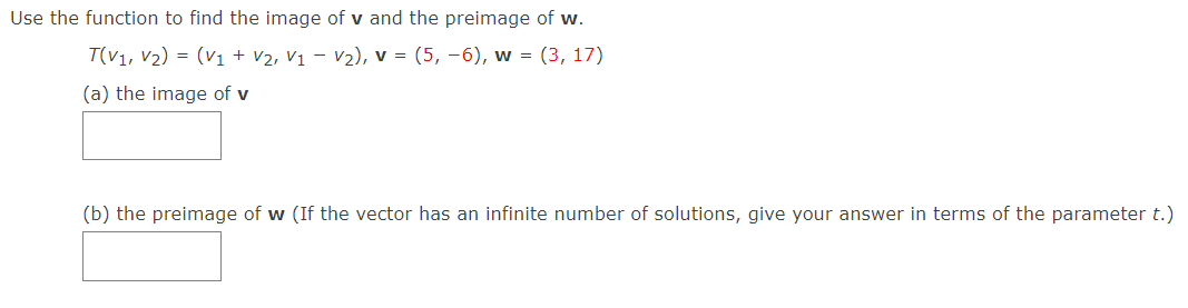 Use the function to find the image of v and the preimage of w.
T(V1, V2) = (V1 + V2, V1 – V2), v = (5, –6), w = (3, 17)
(a) the image of v
(b) the preimage of w (If the vector has an infinite number of solutions, give your answer in terms of the parameter t.)
