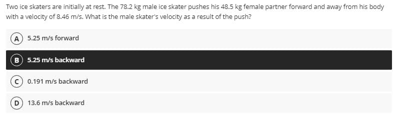 Two ice skaters are initially at rest. The 78.2 kg male ice skater pushes his 48.5 kg female partner forward and away from his body
with a velocity of 8.46 m/s. What is the male skater's velocity as a result of the push?
A 5.25 m/s forward
B 5.25 m/s backward
0.191 m/s backward
13.6 m/s backward
