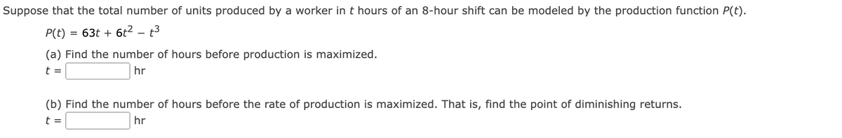 Suppose that the total number of units produced by a worker in t hours of an 8-hour shift can be modeled by the production function P(t).
P(t)
63t + 6t2 – t3
(a) Find the number of hours before production is maximized.
t =
hr
(b) Find the number of hours before the rate of production is maximized. That is, find the point of diminishing returns.
t =
hr
