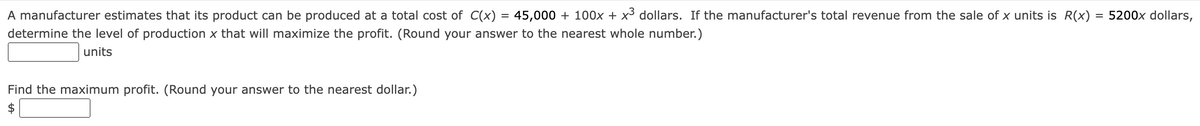 A manufacturer estimates that its product can be produced at a total cost of C(x) = 45,000 + 100x + x3 dollars. If the manufacturer's total revenue from the sale of x units is R(x) = 5200x dollars,
determine the level of production x that will maximize the profit. (Round your answer to the nearest whole number.)
units
Find the maximum profit. (Round your answer to the nearest dollar.)
$
