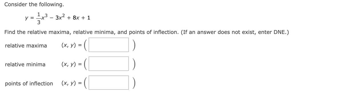 Consider the following.
1 3
x³ – 3x² + 8x + 1
3
y =
Find the relative maxima, relative minima, and points of inflection. (If an answer does not exist, enter DNE.)
(x, y) = (|
relative maxima
relative minima
(х, у) 3
=
(x, y) = ( |
points of inflection
