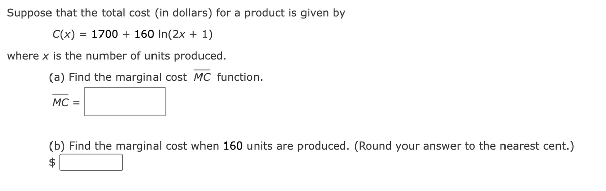 Suppose that the total cost (in dollars) for a product is given by
C(x) = 1700 + 160 In(2x + 1)
where x is the number of units produced.
(a) Find the marginal cost MC function.
MC =
(b) Find the marginal cost when 160 units are produced. (Round your answer to the nearest cent.)
