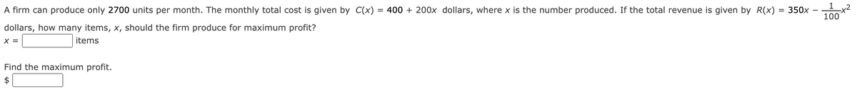 1 x2
100
A firm can produce only 2700 units per month. The monthly total cost is given by C(x)
= 400 + 200x dollars, where x is the number produced. If the total revenue is given by R(x)
350x
dollars, how many items, x, should the firm produce for maximum profit?
X =
items
Find the maximum profit.
