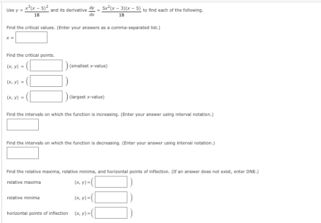 Use y - x(x - 5)2 and its derivative dy - 5x(x - 3)(x - 5) to find each of the following.
18
dx
18
Find the critical values. (Enter your answers as a comma-separated list.)
Find the critical points.
(x, y) =
) (smallest x-value)
(х, у) -
(x, y) -
(largest x-value)
Find the intervals on which the function is increasing. (Enter your answer using interval notation.)
Find the intervals on which the function is decreasing. (Enter your answer using interval notation.)
Find the relative maxima, relative minima, and horizontal points of inflection. (If an answer does not exist, enter DNE.)
relative maxima
(х, у) -
(х, у) -
relative minima
(x, V) -(L
horizontal points of inflection
