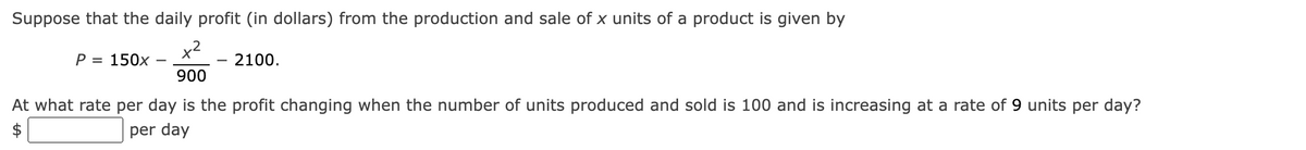 Suppose that the daily profit (in dollars) from the production and sale of x units of a product is given by
x²
P = 150x
2100.
900
At what rate per day is the profit changing when the number of units produced and sold is 100 and is increasing at a rate of 9 units per day?
per day
$
-