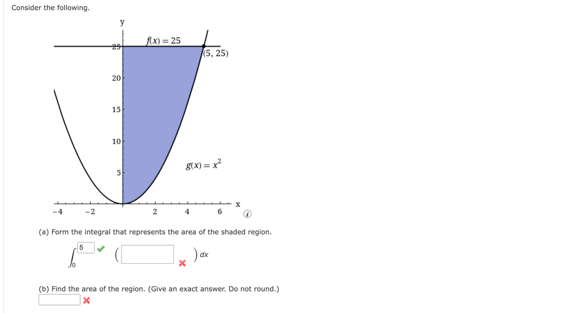 Consider the following.
f(x) = 25
(5, 25)
20
15
10
g(x)=x²
5
X
-4
-2
2
4
6
(a) Form the integral that represents the area of the shaded region.
5
dx
(b) Find the area of the region. (Give an exact answer. Do not round.)
X