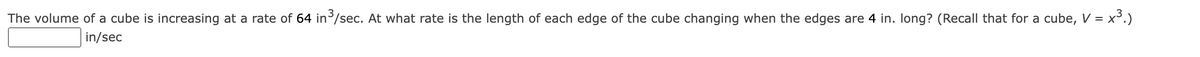 The volume of a cube is increasing at a rate of 64 in ³/sec. At what rate is the length of each edge of the cube changing when the edges are 4 in. long? (Recall that for a cube, V = x³.)
in/sec