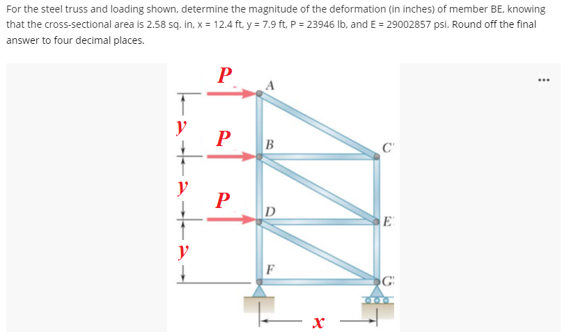 For the steel truss and loading shown, determine the magnitude of the deformation (in inches) of member BE, knowing
that the cross-sectional area is 2.58 sq. in, x = 12.4 ft, y = 7.9 ft, P = 23946 lb, and E = 29002857 psi. Round off the final
answer to four decimal places.
P
C
+:
y
y
P
B
D
F
x
E
G