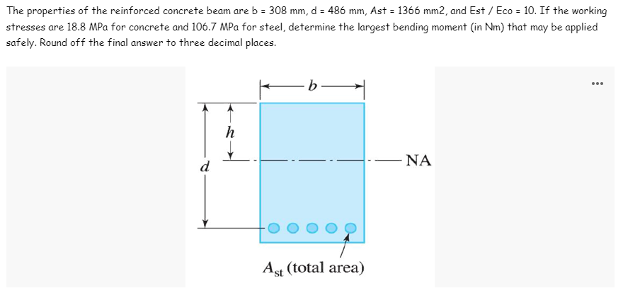 The properties of the reinforced concrete beam are b = 308 mm, d = 486 mm, Ast = 1366 mm2, and Est / Eco = 10. If the working
stresses are 18.8 MPa for concrete and 106.7 MPa for steel, determine the largest bending moment (in Nm) that may be applied
safely. Round off the final answer to three decimal places.
-b-
d
ΝΑ
Ast (total area)