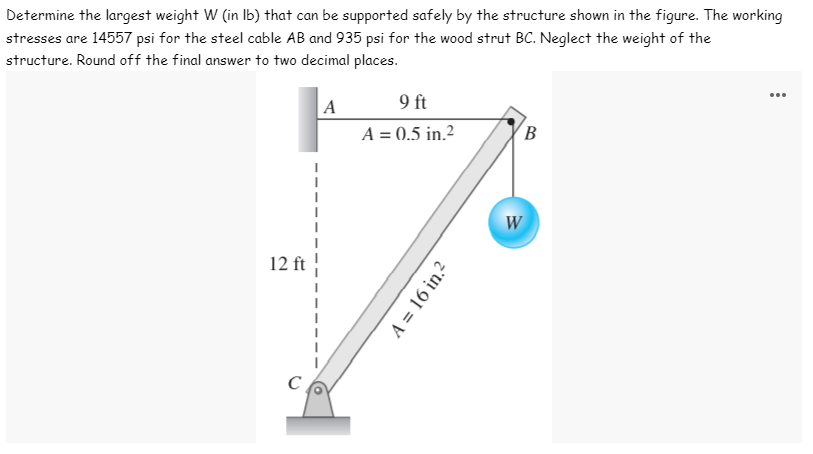 Determine the largest weight W (in lb) that can be supported safely by the structure shown in the figure. The working
stresses are 14557 psi for the steel cable AB and 935 psi for the wood strut BC. Neglect the weight of the
structure. Round off the final answer to two decimal places.
A
9 ft
A = 0.5 in.²
B
12 ft
C
A = 16 in.²
W