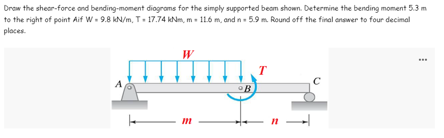 Draw the shear-force and bending-moment diagrams for the simply supported beam shown. Determine the bending moment 5.3 m
to the right of point Aif W = 9.8 kN/m, T = 17.74 kNm, m = 11.6 m, and n = 5.9 m. Round off the final answer to four decimal
places.
W
T
mmm.
C
A
B
m
n →