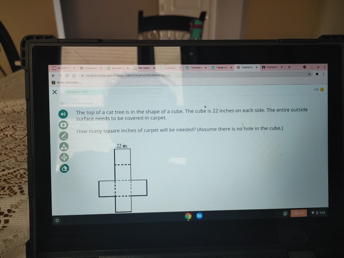 E WakelD Po x
A ClassworkX
+ Mia Gatling x
+ Mia Gatling x
O Dashboard
X O *Worked e x
O * Order of
O Freckle Stu x
A Classworkx
A student.freckle.com/#/assignments/targeted/49249898/session
S World: Continents
+120
Geometry 4/10
You can earn5 coins
The top of a cat tree is in the shape of a cube. The cube is 22 inches on each side. The entire outside
surface needs to be covered in carpet.
How many square inches of carpet will be needed? (Assume there is no hole in the cube.)
22 in.
Sign out
VO 5:53
