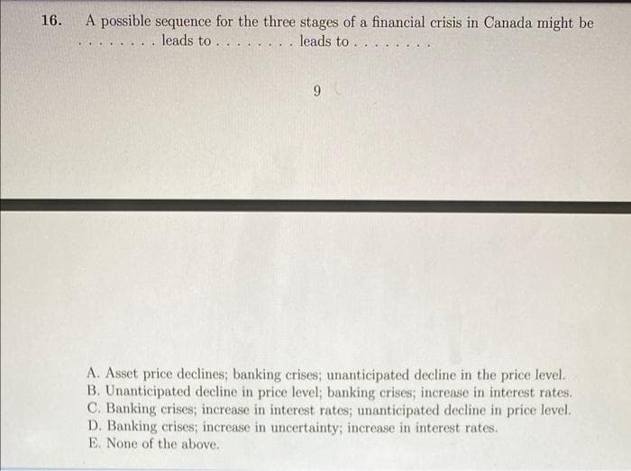 16.
A possible sequence for the three stages of a financial crisis in Canada might be
.. leads to . . . . . . . . leads to . . . .
9
A. Asset price declines; banking crises; unanticipated decline in the price level.
B. Unanticipated decline in price level; banking crises; increase in interest rates.
C. Banking crises; increase in interest rates; unanticipated decline in price level.
D. Banking crises; increase in uncertainty; increase in interest rates.
E. None of the above.