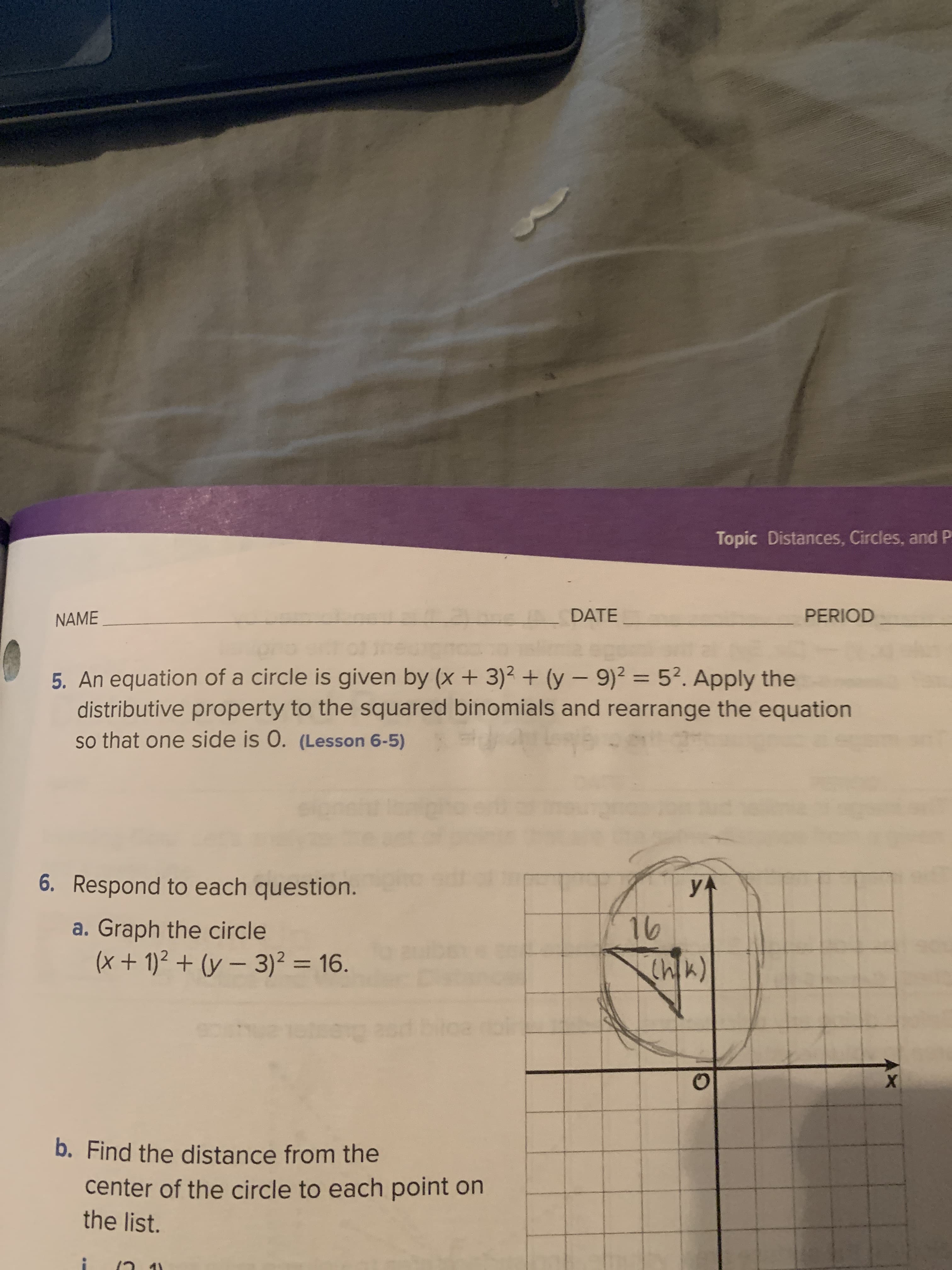 Topic Distances, Circles, and P
NAME
DATE
PERIOD
5. An equation of a circle is given by (x + 3)² + (y – 9)² = 5?. Apply the
distributive property to the squared binomials and rearrange the equation
so that one side is 0. (Lesson 6-5)
%3D
6. Respond to each question.
yA
a. Graph the circle
(x + 1)² + (y – 3)² = 16.
76
%3D
b. Find the distance from the
center of the circle to each point on
the list.
