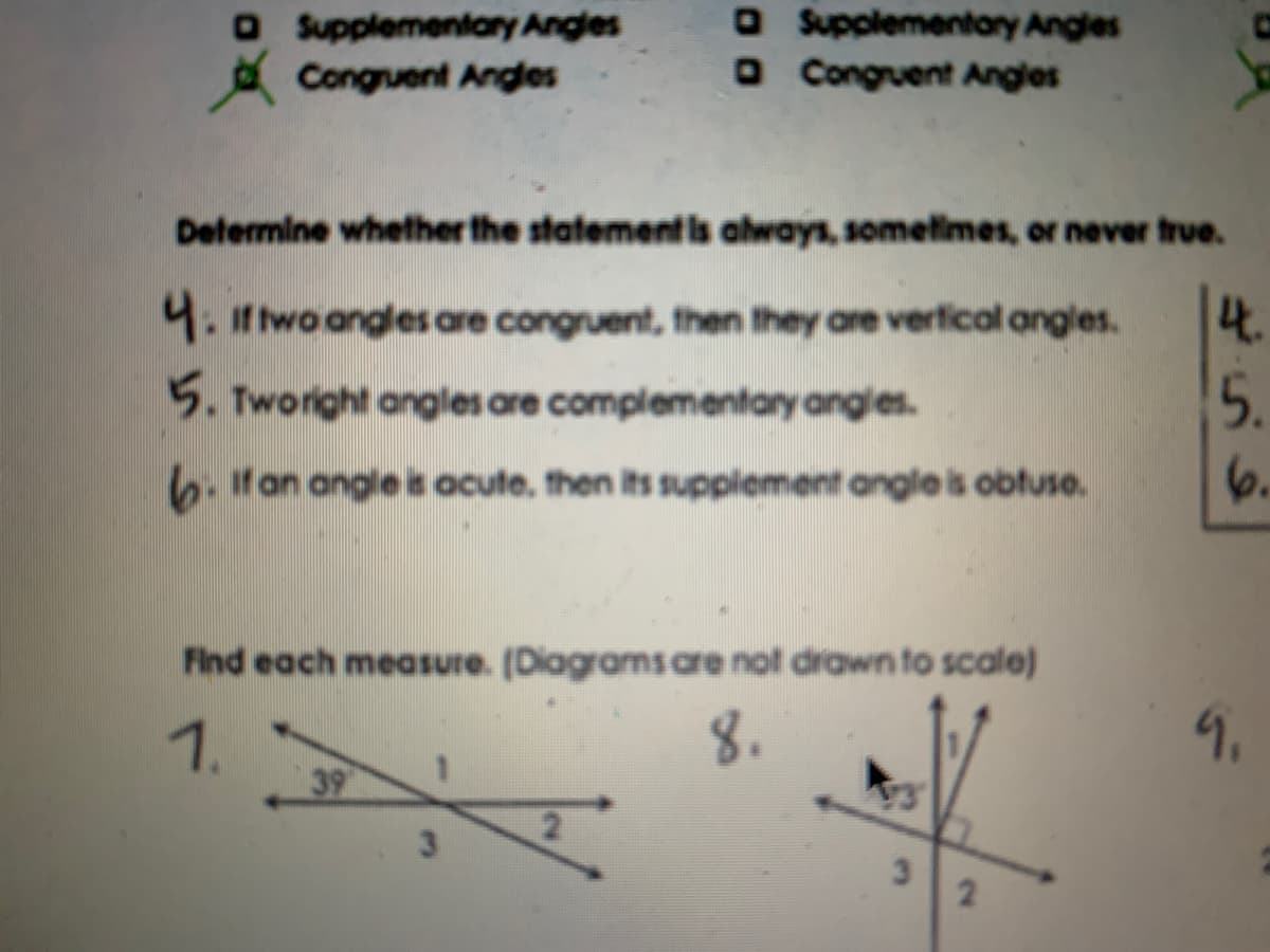 O Supplementary Angles
A Congruent Angles
O Supplementary Angles
O Congruent Angles
Determine whether the statementls always, sometimes, or never frue.
4.
5.
4. it twoangles are congruent, then they are verfical angles.
5. Tworight angles are complementary angles.
6. tan angle is ocute, then its supplement angle is obtuse.
6.
Find each measure. (Diagramsare not drawn to scale)
1.
39
8.
9.
