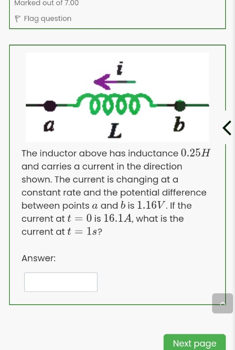 Marked out of 7.00
P Flag question
a
L
b
The inductor above has inductance 0.25H
and carries a current in the direction
shown. The current is changing at a
constant rate and the potential difference
between points a and b is 1.16V. If the
current at t = 0 is 16.1A, what is the
1s?
current at t
Answer:
Next page
