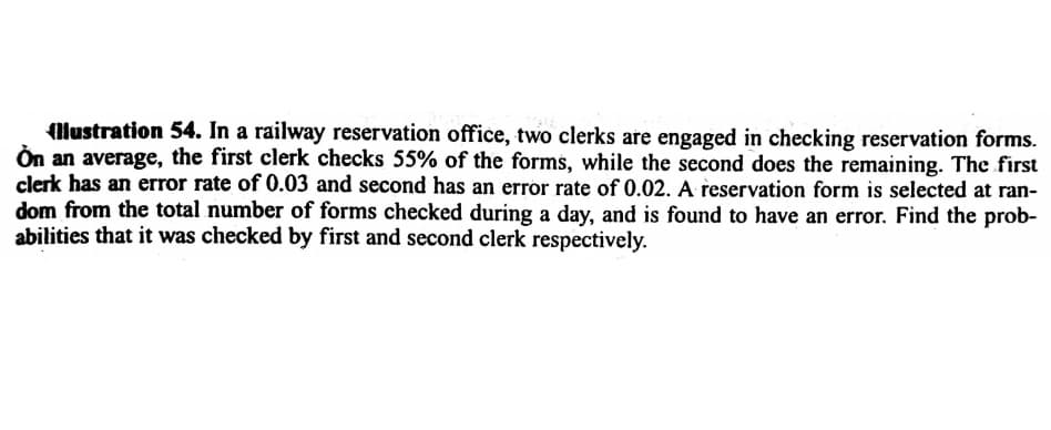 llustration 54. In a railway reservation office, two clerks are engaged in checking reservation forms.
Ön an average, the first clerk checks 55% of the forms, while the second does the remaining. The first
clerk has an error rate of 0.03 and second has an error rate of 0.02. A reservation form is selected at ran-
dom from the total number of forms checked during a day, and is found to have an error. Find the prob-
abilities that it was checked by first and second clerk respectively.
