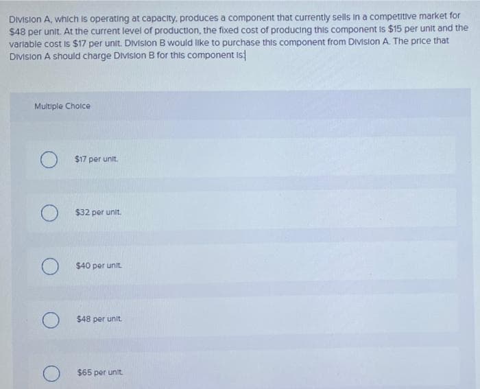 Division A, which is operating at capacity, produces a component that currently sells in a competitive market for
$48 per unit. At the current level of production, the fixed cost of producing this component is $15 per unit and the
variable cost is $17 per unit. Division B would like to purchase this component from Division A. The price that
Division A should charge Division B for this component is
Multiple Choice
O $17 per unit.
O
O
$32 per unit.
$40 per unit.
$48 per unit.
$65 per unit.