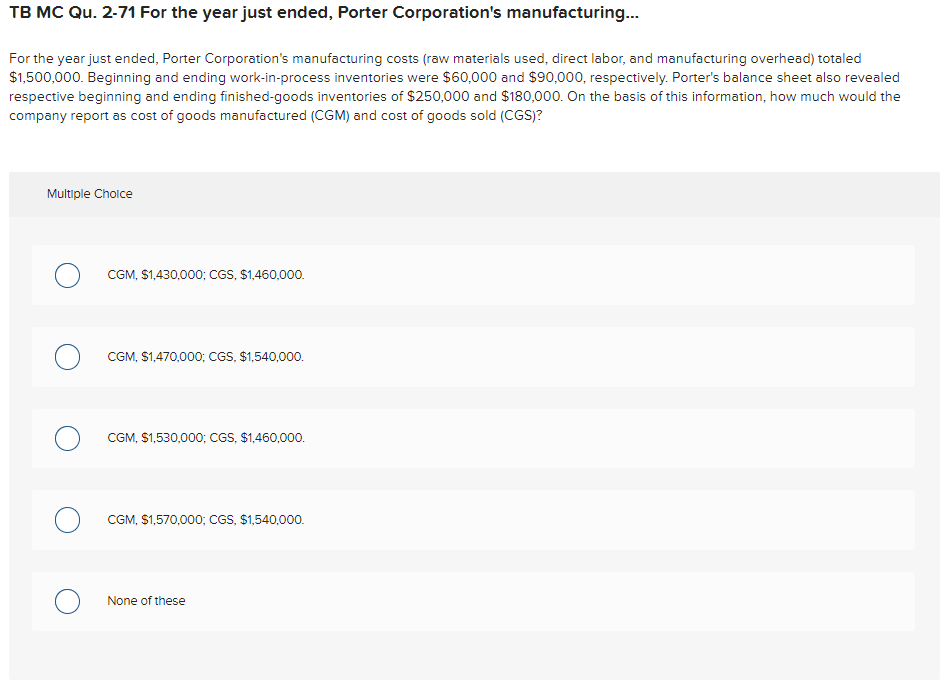 TB MC Qu. 2-71 For the year just ended, Porter Corporation's manufacturing...
For the year just ended, Porter Corporation's manufacturing costs (raw materials used, direct labor, and manufacturing overhead) totaled
$1,500,000. Beginning and ending work-in-process inventories were $60,000 and $90,000, respectively. Porter's balance sheet also revealed
respective beginning and ending finished-goods inventories of $250,000 and $180,000. On the basis of this information, how much would the
company report as cost of goods manufactured (CGM) and cost of goods sold (CGS)?
Multiple Choice
CGM, $1,430,000; CGS, $1,460,000.
CGM, $1,470,000; CGS, $1,540,000.
CGM, $1,530,000; CGS, $1,460,000.
CGM, $1,570,000; CGS, $1,540,000.
None of these