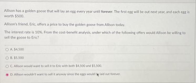 Allison has a golden goose that will lay an egg every year until forever. The first egg will be out next year, and each egg is
worth $500.
Allison's friend, Eric, offers a price to buy the golden goose from Allison today.
The interest rate is 10%. From the cost-benefit analysis, under which of the following offers would Allison be willing to
sell the goose to Eric?
O A $4,500
OB.
$5,500
OC. Allison would want to sell it to Eric with both $4,500 and $5.500.
D. Allison wouldn't want to sell it anyway since the eggs would be laid out forever.