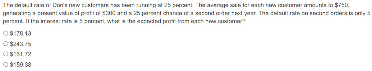 The default rate of Don's new customers has been running at 25 percent. The average sale for each new customer amounts to $750,
generating a present value of profit of $300 and a 25 percent chance of a second order next year. The default rate on second orders is only 5
percent. If the interest rate is 5 percent, what is the expected profit from each new customer?
O $178.13
O $243.75
O $161.72
O $159.38