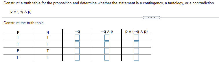 Construct a truth table for the proposition and determine whether the statement is a contingency, a tautology, or a contradiction.
pA (-q a p)
.....
Construct the truth table.
b.
dv b-
(d v b-) v d
T
F
