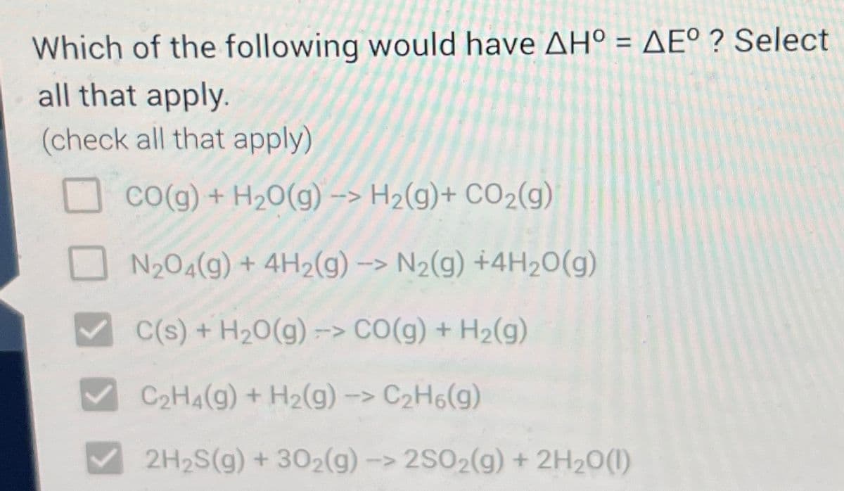 Which of the following would have AH° = AE°? Select
all that apply.
(check all that apply)
CO(g) + H₂O(g) -> H₂(g) + CO₂(g)
N₂04(g) + 4H2(g) -> N₂(g) +4H₂O(g)
C(s) + H₂O(g) -> CO(g) + H₂(g)
C₂H4(g) + H₂(g) -> C₂H6(g)
2H₂S(g) + 302(g) -> 2SO2(g) + 2H₂O(1)