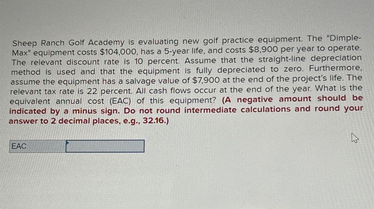 13
Sheep Ranch Golf Academy is evaluating new golf practice equipment. The "Dimple-
Max" equipment costs $104,000, has a 5-year life, and costs $8,900 per year to operate.
The relevant discount rate is 10 percent. Assume that the straight-line depreciation
method is used and that the equipment is fully depreciated to zero. Furthermore,
assume the equipment has a salvage value of $7,900 at the end of the project's life. The
relevant tax rate is 22 percent. All cash flows occur at the end of the year. What is the
equivalent annual cost (EAC) of this equipment? (A negative amount should be
indicated by a minus sign. Do not round intermediate calculations and round your
answer to 2 decimal places, e.g., 32.16.)
EAC