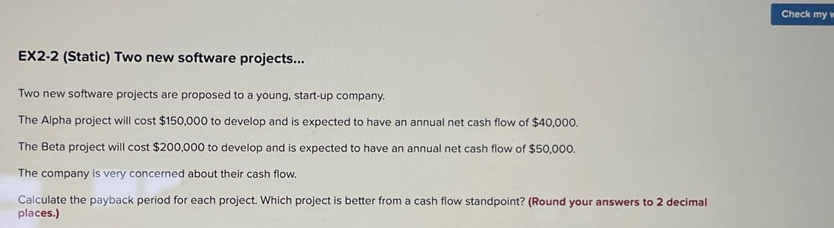 EX2-2 (Static) Two new software projects...
Two new software projects are proposed to a young, start-up company.
The Alpha project will cost $150,000 to develop and is expected to have an annual net cash flow of $40,000.
The Beta project will cost $200,000 to develop and is expected to have an annual net cash flow of $50,000.
The company is very concerned about their cash flow.
Calculate the payback period for each project. Which project is better from a cash flow standpoint? (Round your answers to 2 decimal
places.)
Check my w