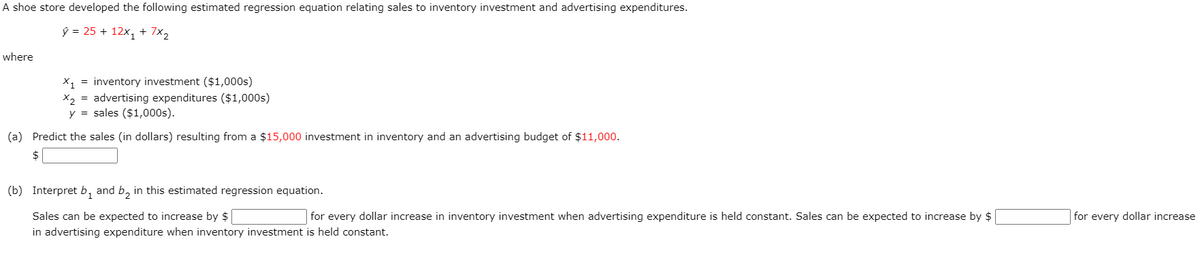 A shoe store developed the following estimated regression equation relating sales to inventory investment and advertising expenditures.
ŷ = 25 + 12x, + 7x2
where
X1 = inventory investment ($1,000s)
X2 = advertising expenditures ($1,000s)
y = sales ($1,000s).
(a) Predict the sales (in dollars) resulting from a $15,000 investment in inventory and an advertising budget of $11,000.
$
(b) Interpret b, and b, in this estimated regression equation.
Sales can be expected to increase by $
for every dollar increase in inventory investment when advertising expenditure is held constant. Sales can be expected to increase by $
for every dollar increase
in advertising expenditure when inventory investment is held constant.
