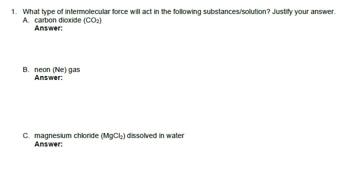 1. What type of intermolecular force will act in the following substances/solution? Justify your answer.
A. carbon dioxide (CO2)
Answer:
B. neon (Ne) gas
Answer:
C. magnesium chloride (MgCl2) dissolved in water
Answer:
