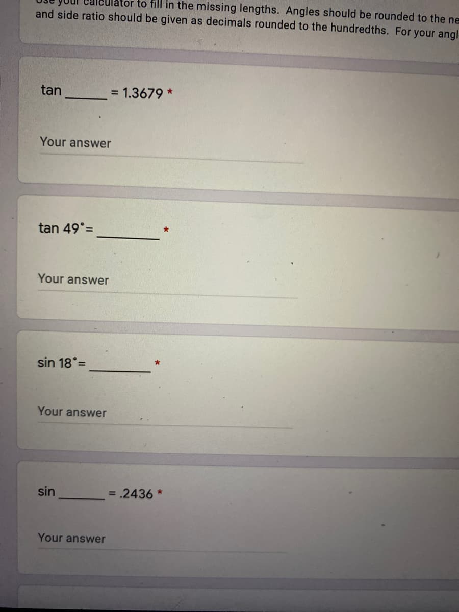 to fill in the missing lengths. Angles should be rounded to the ne
and side ratio should be given as decimals rounded to the hundredths. For your angl
tan
= 1.3679 *
Your answer
tan 49°=
Your answer
sin 18° =
Your answer
sin
= .2436 *
Your answer
