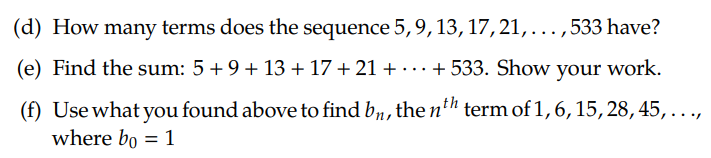 (d) How many terms does the sequence 5,9, 13, 17, 21, ...,
533 have?
(e) Find the sum: 5+9+ 13 + 17 + 21 + · …+ 533. Show your work.
...
(f) Use what you found above to find b1, the n" term of 1,6, 15, 28, 45,...,
where bo = 1
