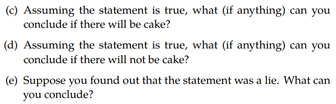 (c) Assuming the statement is true, what (if anything) can you
conclude if there will be cake?
(d) Assuming the statement is true, what (if anything) can you
conclude if there will not be cake?
(e) Suppose you found out that the statement was a lie. What can
you conclude?
