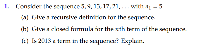 1. Consider the sequence 5,9,13, 17, 21, ... with a1 = 5
%3D
(a) Give a recursive definition for the sequence.
(b) Give a closed formula for the nth term of the sequence.
(c) Is 2013 a term in the sequence? Explain.
