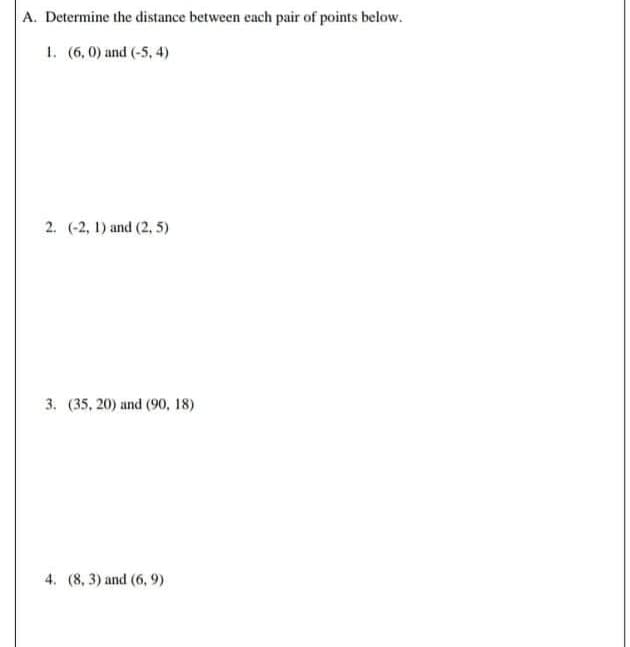 A. Determine the distance between each pair of points below.
1. (6,0) and (-5, 4)
2. (-2, 1) and (2, 5)
3. (35, 20) and (90, 18)
4. (8, 3) and (6, 9)
