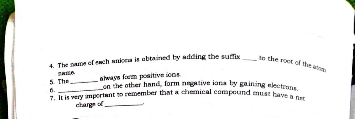 7. It is very important to remember that a chemical compound must have a net
_on the other hand, form negative ions by gaining electrons.
to the root of the atom
4. The name of each anions is obtained by adding the suffix
name.
always form positive ions.
5. The
6.
charge of
