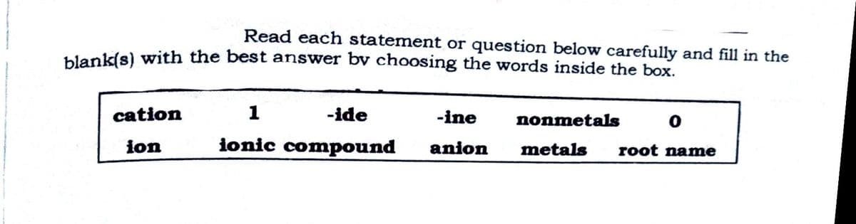 Read each statement or question below carefully and fill in the
blank(s) with the best answer by choosing the words inside the box.
cation
1
-ide
-ine
nonmetals
ion
ionic compound
anion
metals
root name
