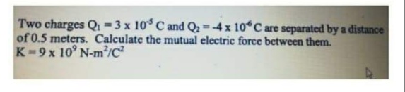 Two charges Qi -3 x 10° C and Q2 =-4x 10 C are separated by a distance
of 0.5 meters. Calculate the mutual electric force between them.
K=9x 10° N-m²/c²
