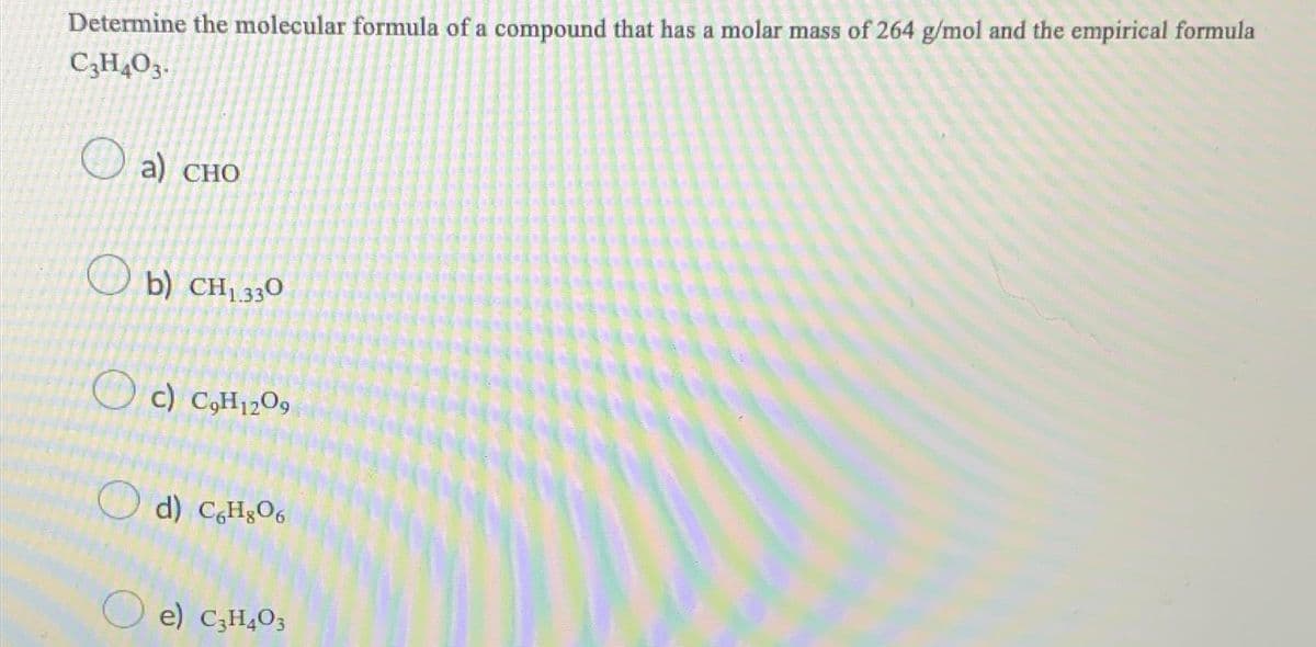 Determine the molecular formula of a compound that has a molar mass of 264 g/mol and the empirical formula
C₂H4O3.
a) CHO
b) CH₁330
c) C₂H1209
d) C6H806
e) C3H403