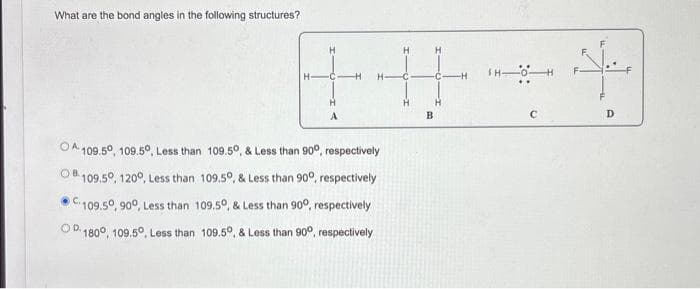 What are the bond angles in the following structures?
H
H
OA 109.50, 109.50, Less than 109.5°, & Less than 900, respectively
OB109.50, 1200, Less than 109.5°, & Less than 90°, respectively
109.50, 900, Less than 109.5°, & Less than 90°, respectively
OP1800, 109.5°, Less than 109.5°, & Less than 90°, respectively
+
H
B
C
مثلك
D