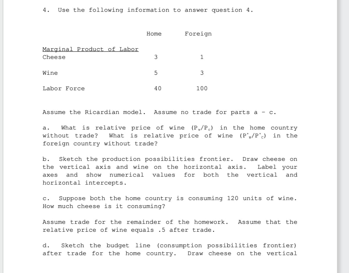 4.
Use the following information to answer question 4.
Home
Foreign
Marginal Product of Labor
Cheese
3
1
Wine
Labor Force
5
3
40
100
Assume the Ricardian model. Assume no trade for parts a - C.
a. What is relative price of wine (PW/Pc) in the home
in the home country
without trade? What is relative price of wine (P/P'c) in the
foreign country without trade?
b. Sketch the production possibilities frontier. Draw cheese on
the vertical axis and wine on the horizontal axis. Label your
axes and show numerical values for both the vertical and
horizontal intercepts.
C.
Suppose both the home country is consuming 120 units of wine.
How much cheese is it consuming?
Assume trade for the remainder of the homework. Assume that the
relative price of wine equals .5 after trade.
d. Sketch the budget line (consumption possibilities frontier)
after trade for the home country. Draw cheese on the vertical