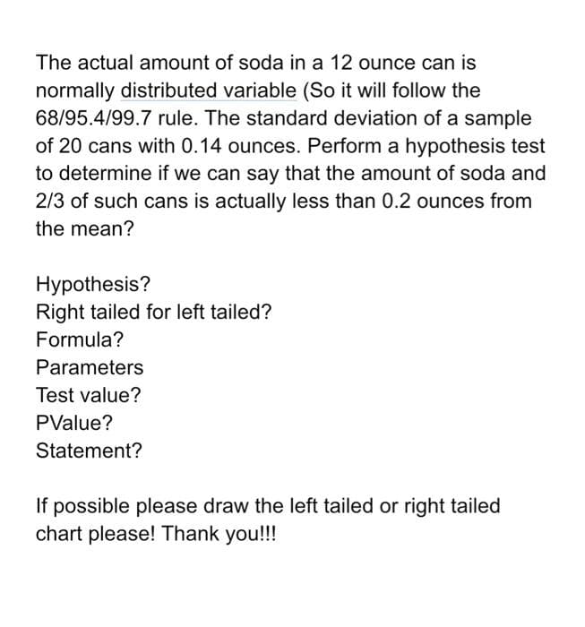 The actual amount of soda in a 12 ounce can is
normally distributed variable (So it will follow the
68/95.4/99.7 rule. The standard deviation of a sample
of 20 cans with 0.14 ounces. Perform a hypothesis test
to determine if we can say that the amount of soda and
2/3 of such cans is actually less than 0.2 ounces from
the mean?
Hypothesis?
Right tailed for left tailed?
Formula?
Parameters
Test value?
PValue?
Statement?
If possible please draw the left tailed or right tailed
chart please! Thank you!!!
